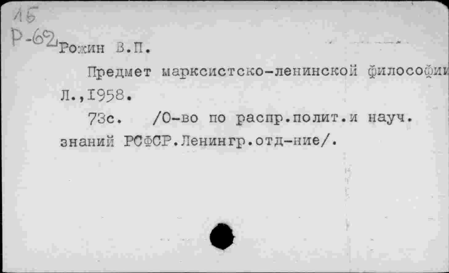 ﻿Ро:хин В. П.
Предмет марксистско-ленинской философии Л.,1958.
73с.	/0-во по распр.полит.и науч,
знаний РСФСР.Ленингр.отд-ние/.